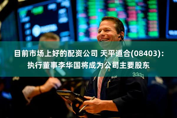 目前市场上好的配资公司 天平道合(08403)：执行董事李华国将成为公司主要股东