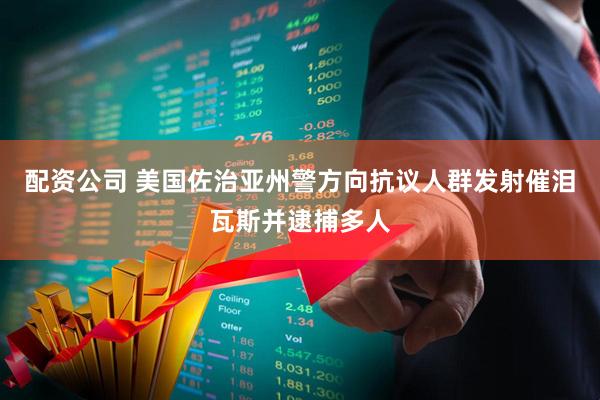 配资公司 美国佐治亚州警方向抗议人群发射催泪瓦斯并逮捕多人