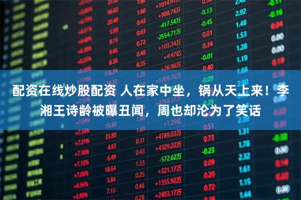 配资在线炒股配资 人在家中坐，锅从天上来！李湘王诗龄被曝丑闻，周也却沦为了笑话
