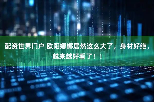 配资世界门户 欧阳娜娜居然这么大了，身材好绝，越来越好看了！！