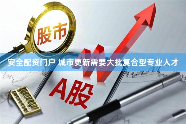 安全配资门户 城市更新需要大批复合型专业人才