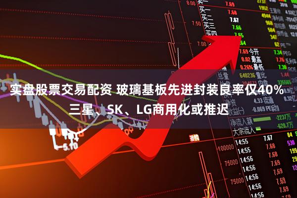 实盘股票交易配资 玻璃基板先进封装良率仅40% 三星、SK、LG商用化或推迟