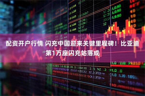 配资开户行情 闪充中国迎来关键里程碑！比亚迪第1万座闪充站落成