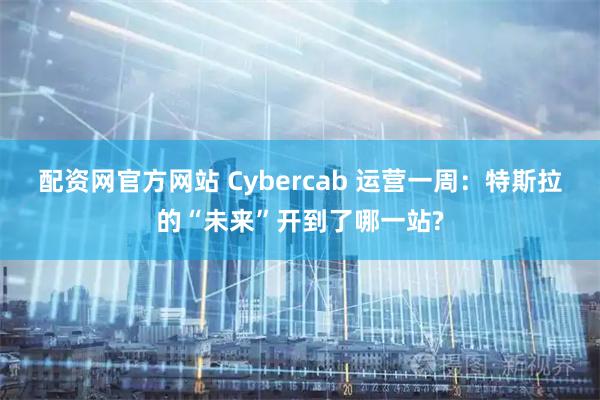 配资网官方网站 Cybercab 运营一周：特斯拉的“未来”开到了哪一站?